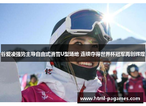 谷爱凌强势主导自由式滑雪U型场地 连续夺得世界杯冠军再创辉煌