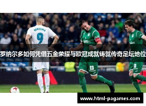 罗纳尔多如何凭借五金荣耀与欧冠成就铸就传奇足坛地位