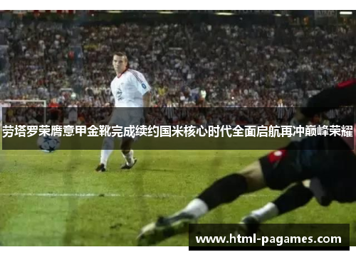 劳塔罗荣膺意甲金靴完成续约国米核心时代全面启航再冲巅峰荣耀