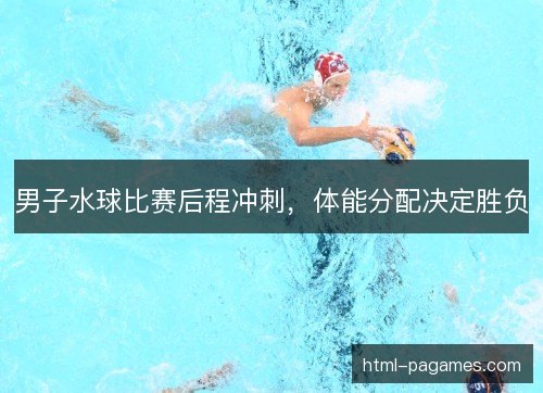 男子水球比赛后程冲刺，体能分配决定胜负